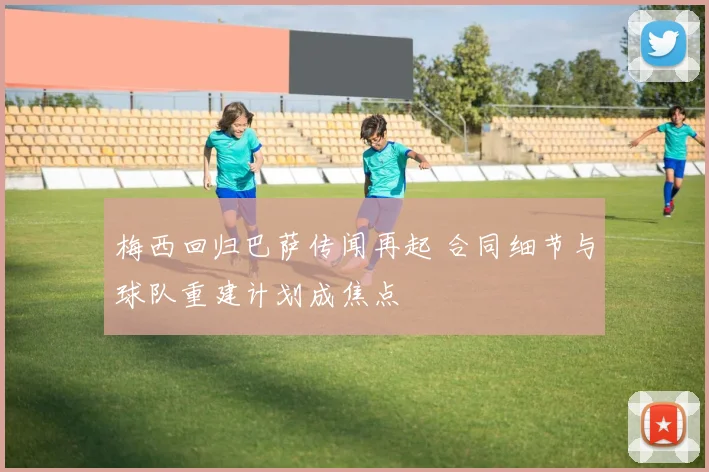 梅西回归巴萨传闻再起 合同细节与球队重建计划成焦点