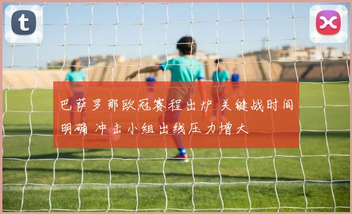 巴萨罗那欧冠赛程出炉 关键战时间明确 冲击小组出线压力增大