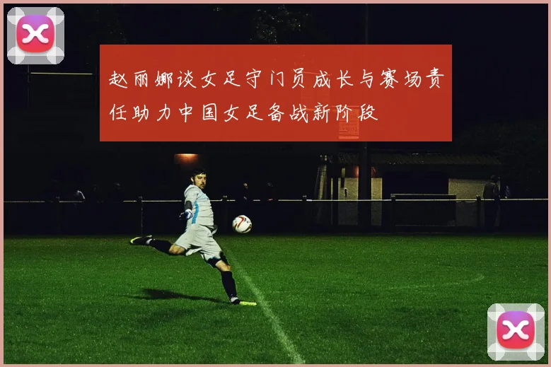 赵丽娜谈女足守门员成长与赛场责任助力中国女足备战新阶段