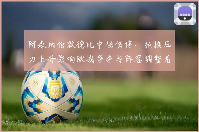 阿森纳伦敦德比中场伤停，轮换压力上升影响欧战争夺与阵容调整看点