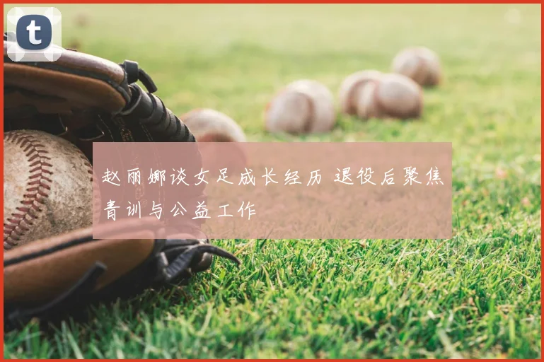 赵丽娜谈女足成长经历 退役后聚焦青训与公益工作