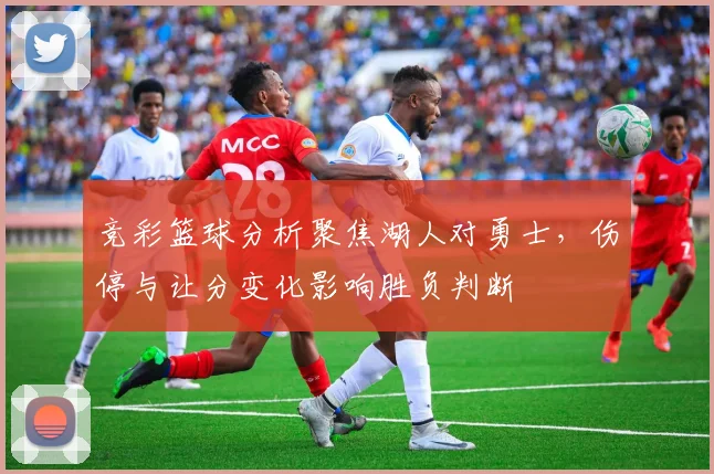 竞彩篮球分析聚焦湖人对勇士，伤停与让分变化影响胜负判断