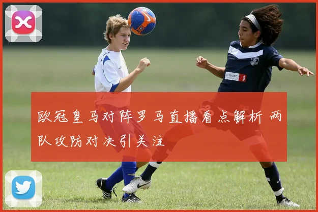 欧冠皇马对阵罗马直播看点解析 两队攻防对决引关注