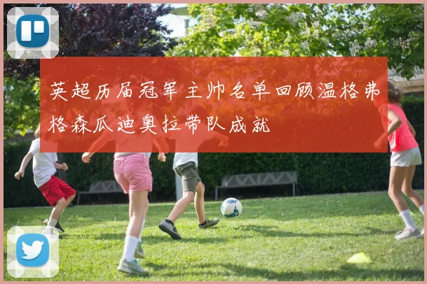 英超历届冠军主帅名单回顾温格弗格森瓜迪奥拉带队成就
