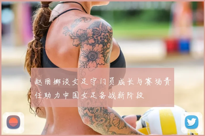 赵丽娜谈女足守门员成长与赛场责任助力中国女足备战新阶段