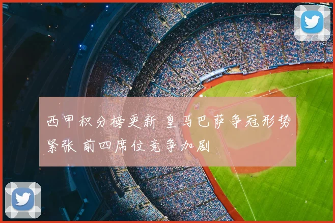 西甲积分榜更新 皇马巴萨争冠形势紧张 前四席位竞争加剧