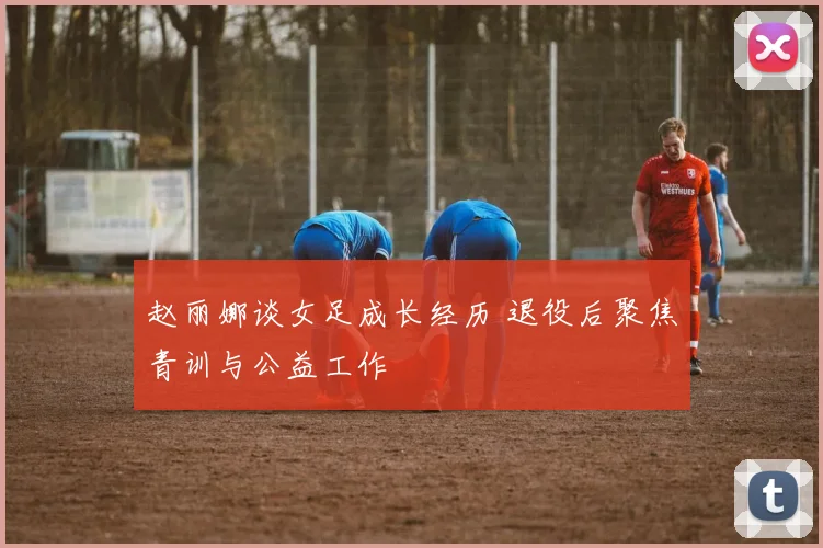 赵丽娜谈女足成长经历 退役后聚焦青训与公益工作
