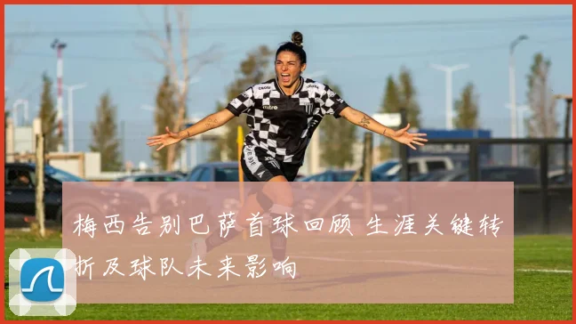 梅西告别巴萨首球回顾 生涯关键转折及球队未来影响