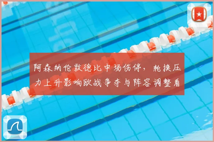 阿森纳伦敦德比中场伤停，轮换压力上升影响欧战争夺与阵容调整看点