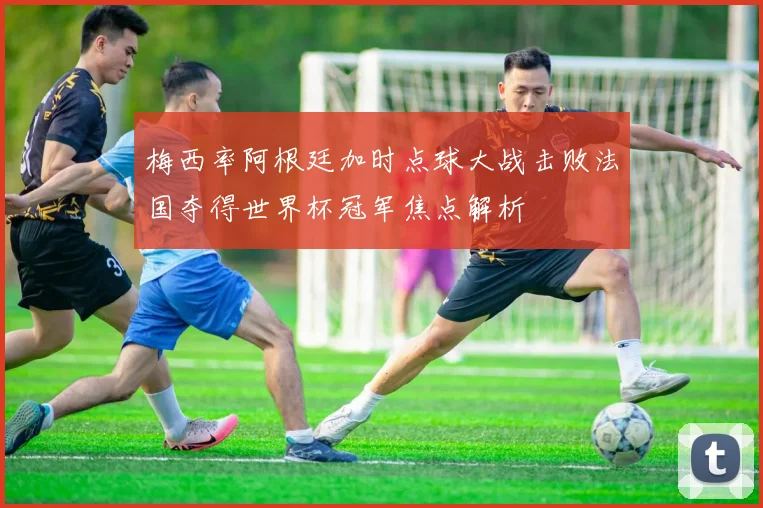 梅西率阿根廷加时点球大战击败法国夺得世界杯冠军焦点解析