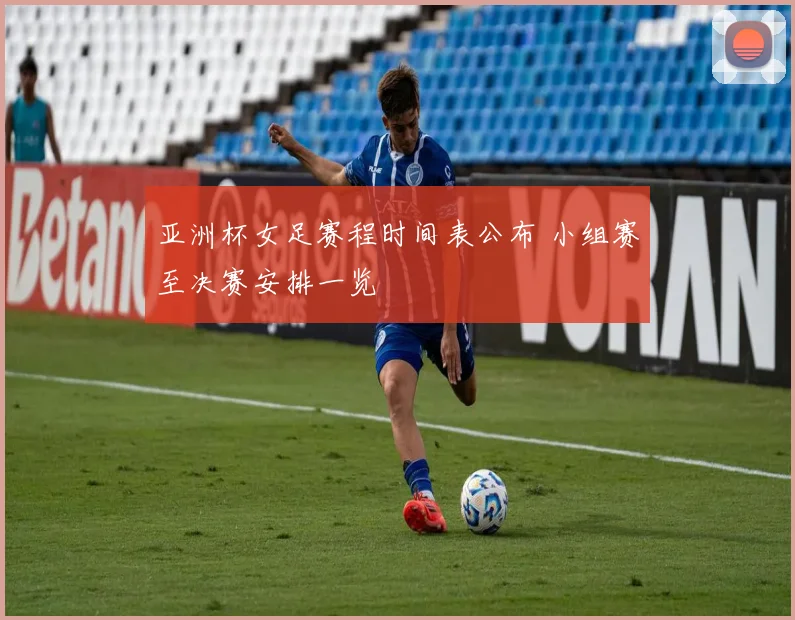 亚洲杯女足赛程时间表公布 小组赛至决赛安排一览