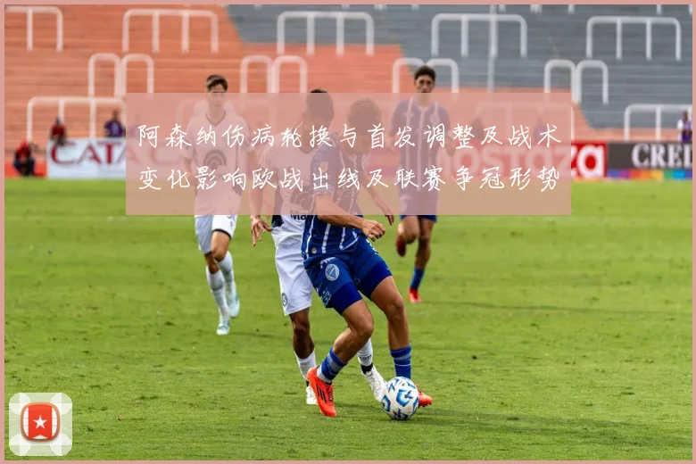 阿森纳伤病轮换与首发调整及战术变化影响欧战出线及联赛争冠形势