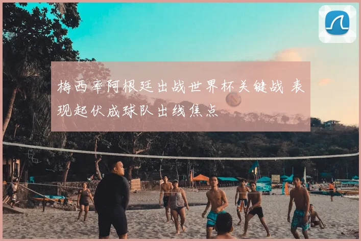 梅西率阿根廷出战世界杯关键战 表现起伏成球队出线焦点