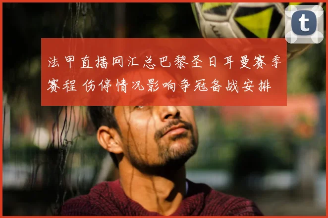 法甲直播网汇总巴黎圣日耳曼赛季赛程 伤停情况影响争冠备战安排